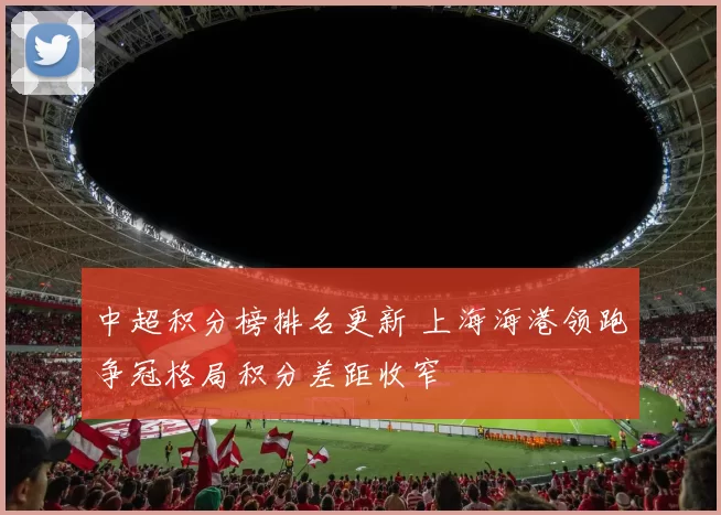 中超积分榜排名更新 上海海港领跑争冠格局积分差距收窄