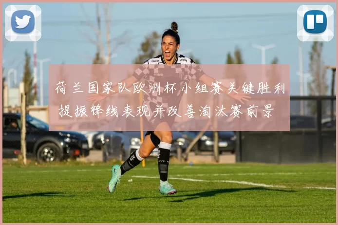 荷兰国家队欧洲杯小组赛关键胜利 提振锋线表现并改善淘汰赛前景