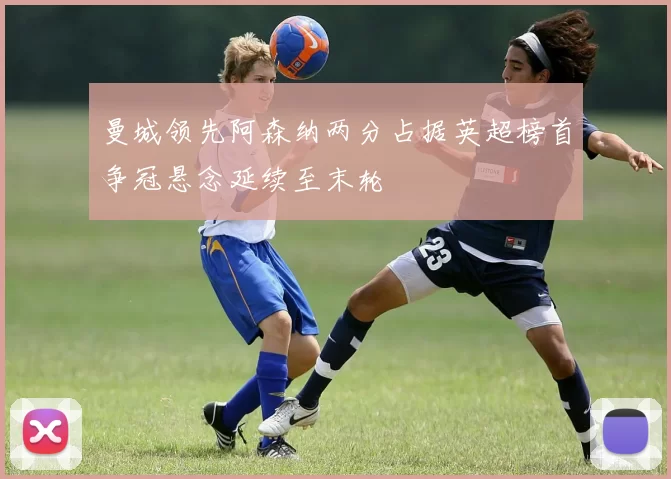 曼城领先阿森纳两分占据英超榜首争冠悬念延续至末轮