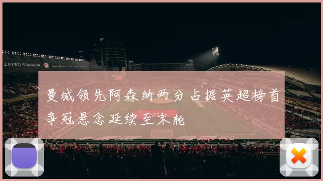 曼城领先阿森纳两分占据英超榜首争冠悬念延续至末轮