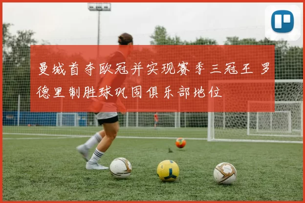 曼城首夺欧冠并实现赛季三冠王 罗德里制胜球巩固俱乐部地位