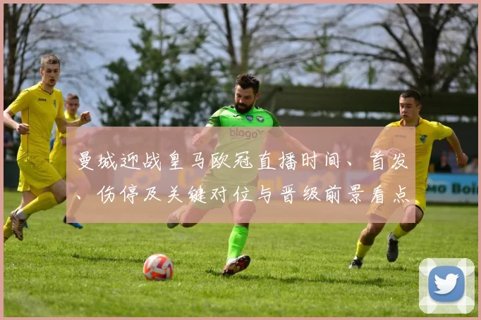 曼城迎战皇马欧冠直播时间、首发、伤停及关键对位与晋级前景看点