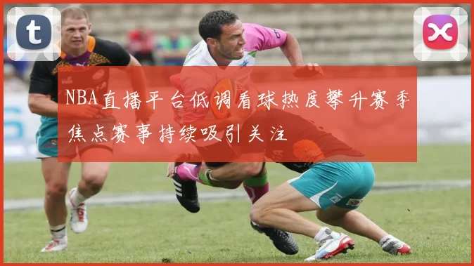 NBA直播平台低调看球热度攀升赛季焦点赛事持续吸引关注
