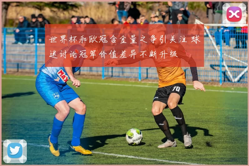 世界杯和欧冠含金量之争引关注 球迷讨论冠军价值差异不断升级