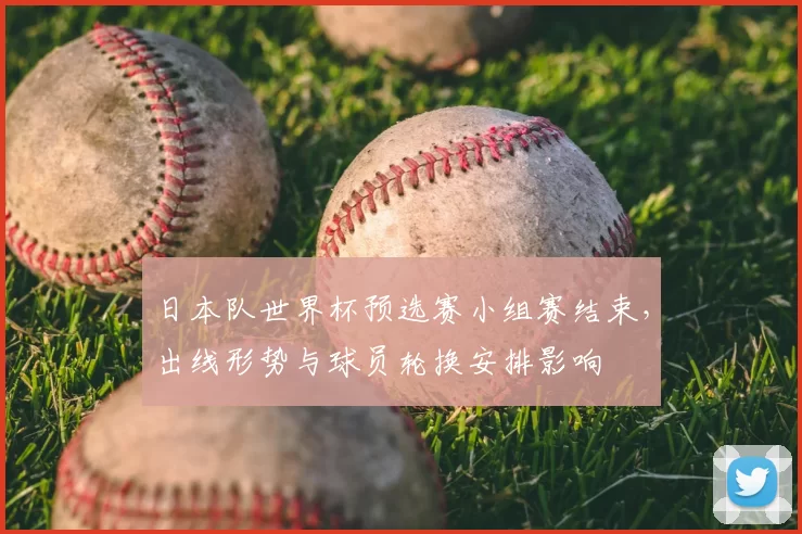 日本队世界杯预选赛小组赛结束，出线形势与球员轮换安排影响