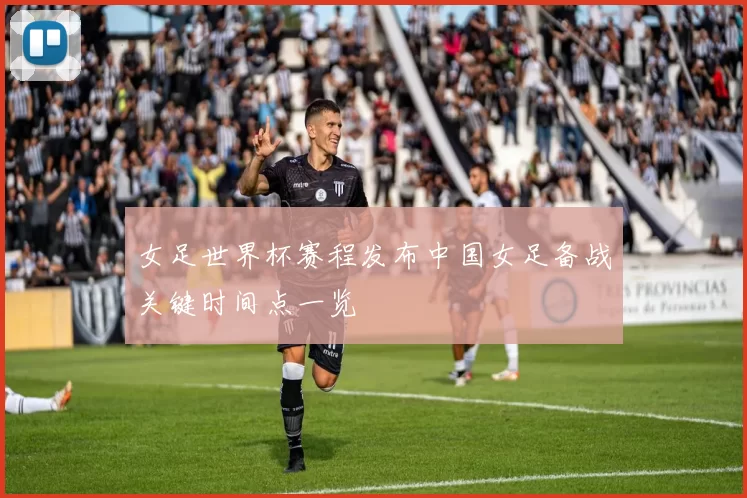 女足世界杯赛程发布中国女足备战关键时间点一览