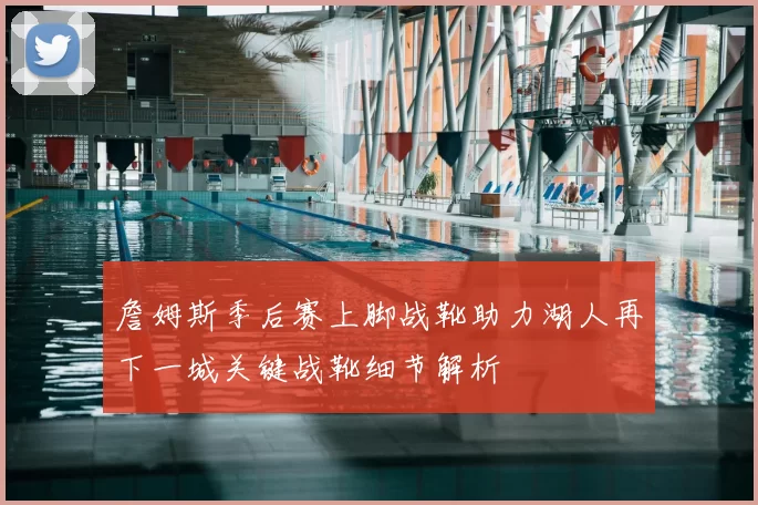 詹姆斯季后赛上脚战靴助力湖人再下一城关键战靴细节解析