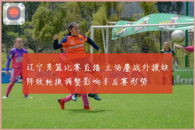 辽宁男篮比赛直播 主场鏖战外援缺阵致轮换调整影响季后赛形势