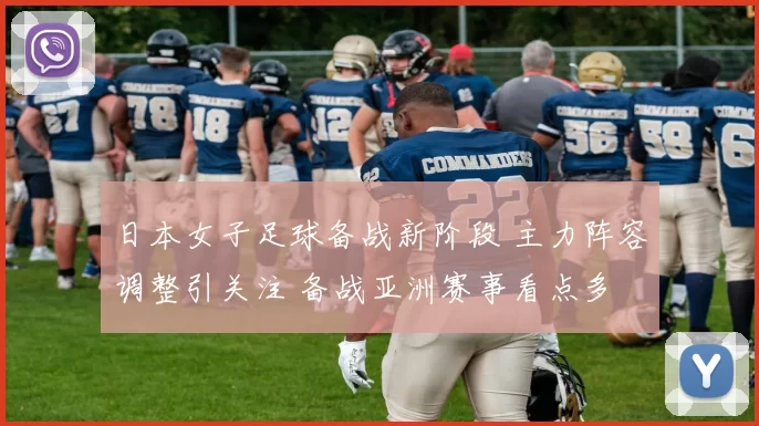 日本女子足球备战新阶段 主力阵容调整引关注 备战亚洲赛事看点多