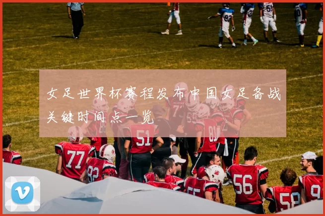 女足世界杯赛程发布中国女足备战关键时间点一览