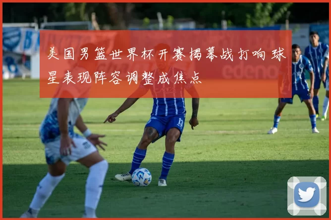 美国男篮世界杯开赛揭幕战打响 球星表现阵容调整成焦点