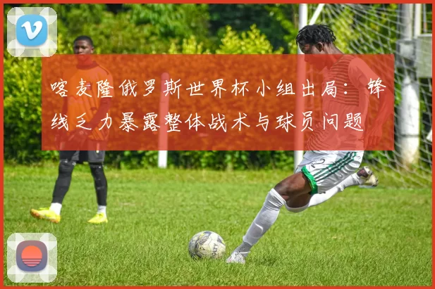 喀麦隆俄罗斯世界杯小组出局：锋线乏力暴露整体战术与球员问题