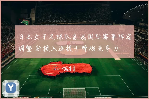 日本女子足球队备战国际赛事阵容调整 新援入选提升锋线竞争力