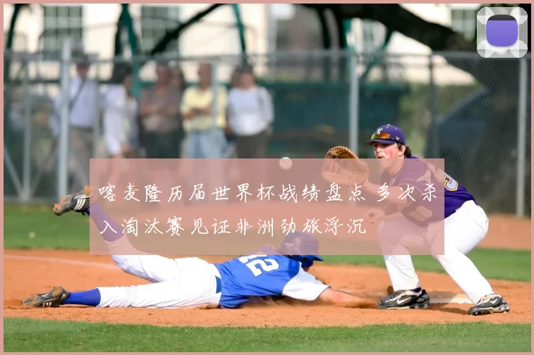 喀麦隆历届世界杯战绩盘点 多次杀入淘汰赛见证非洲劲旅浮沉