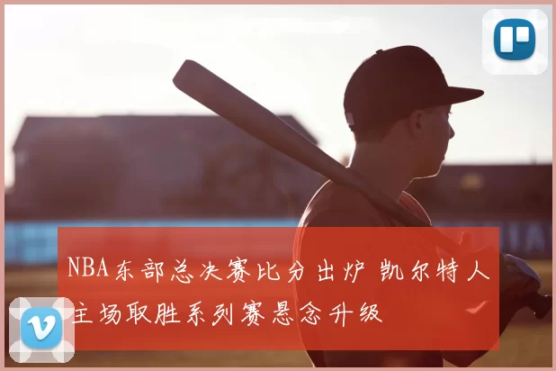 NBA东部总决赛比分出炉 凯尔特人主场取胜系列赛悬念升级