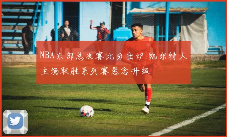 NBA东部总决赛比分出炉 凯尔特人主场取胜系列赛悬念升级
