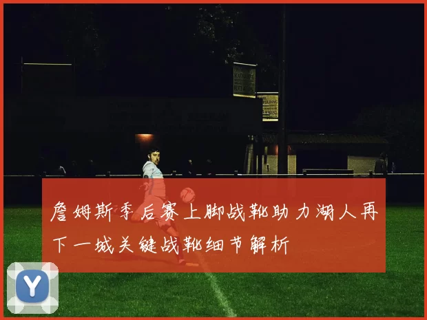 詹姆斯季后赛上脚战靴助力湖人再下一城关键战靴细节解析