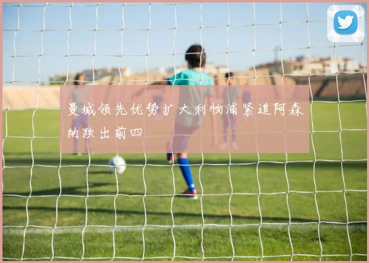 曼城领先优势扩大利物浦紧追阿森纳跌出前四