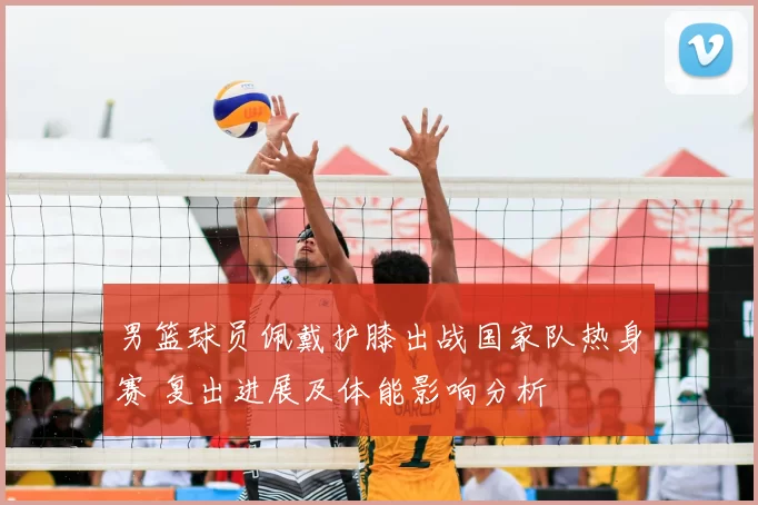 男篮球员佩戴护膝出战国家队热身赛 复出进展及体能影响分析