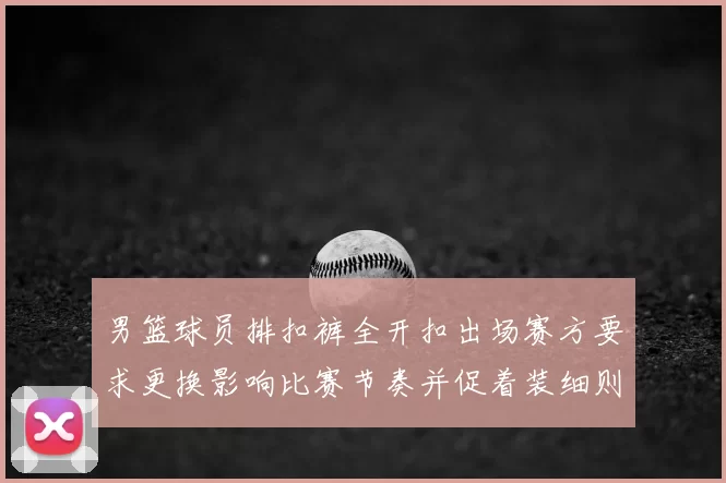 男篮球员排扣裤全开扣出场赛方要求更换影响比赛节奏并促着装细则审议