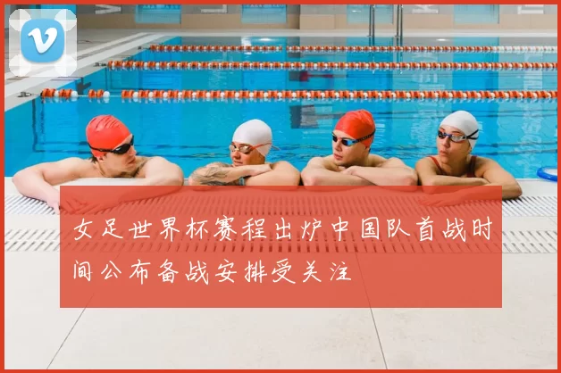 女足世界杯赛程出炉中国队首战时间公布备战安排受关注