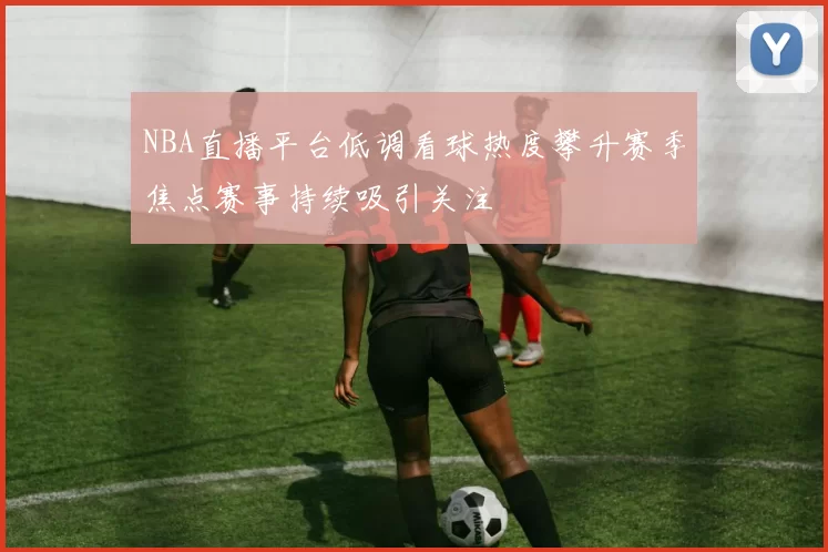 NBA直播平台低调看球热度攀升赛季焦点赛事持续吸引关注