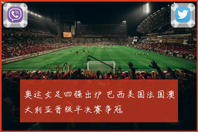 奥运女足四强出炉 巴西美国法国澳大利亚晋级半决赛争冠