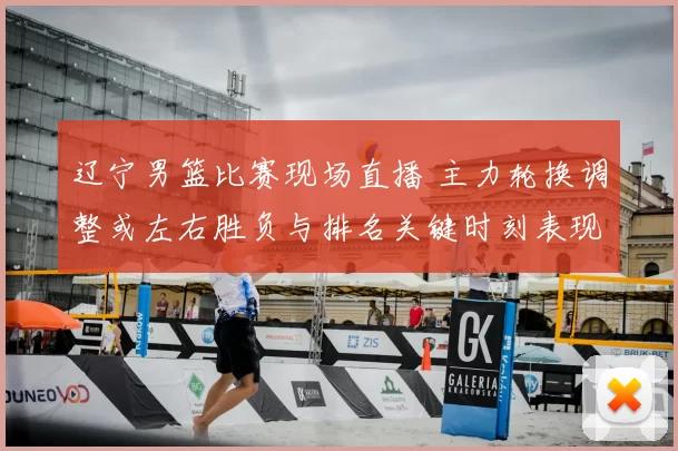 辽宁男篮比赛现场直播 主力轮换调整或左右胜负与排名关键时刻表现成看点