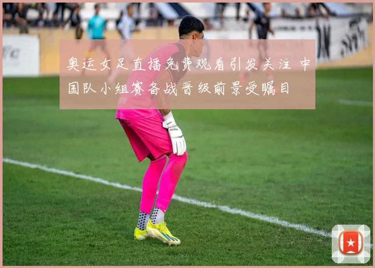 奥运女足直播免费观看引发关注 中国队小组赛备战晋级前景受瞩目