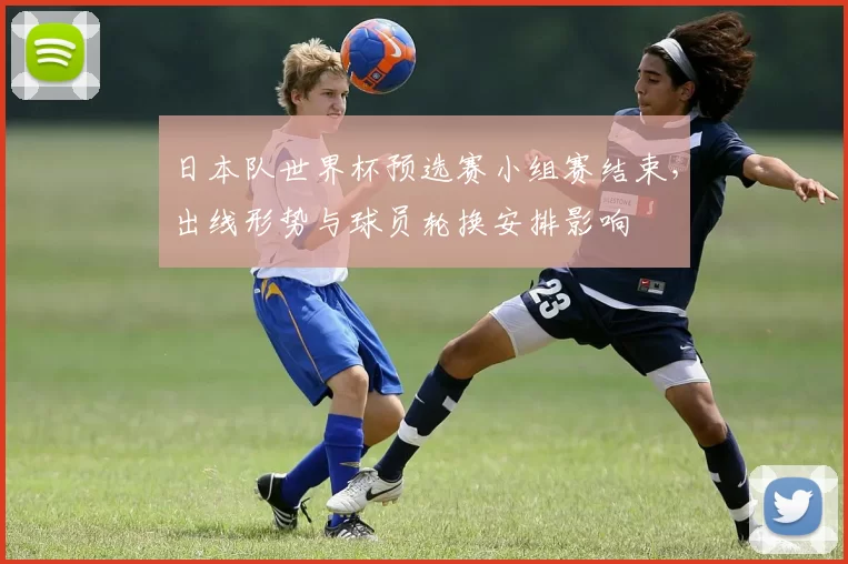 日本队世界杯预选赛小组赛结束，出线形势与球员轮换安排影响