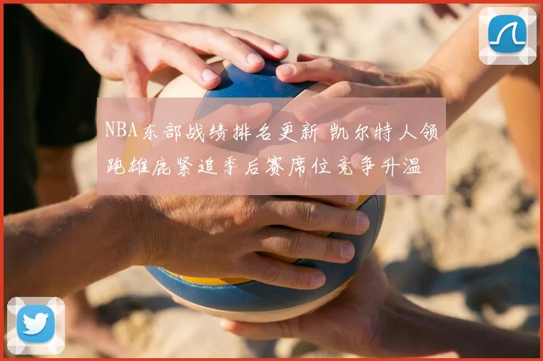 NBA东部战绩排名更新 凯尔特人领跑雄鹿紧追季后赛席位竞争升温