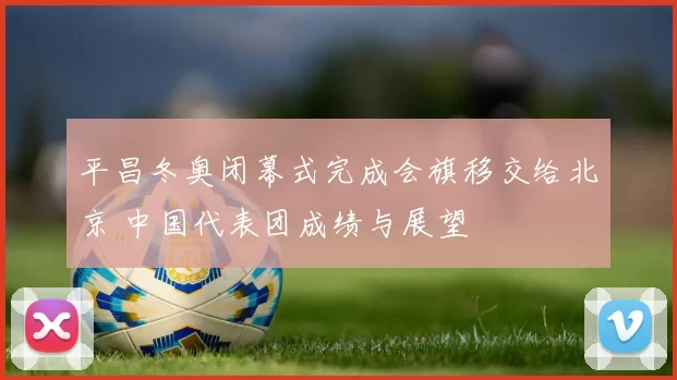 平昌冬奥闭幕式完成会旗移交给北京 中国代表团成绩与展望