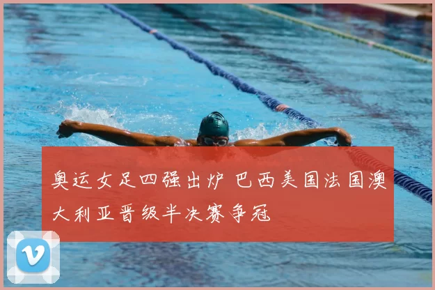 奥运女足四强出炉 巴西美国法国澳大利亚晋级半决赛争冠