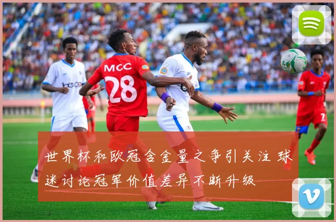 世界杯和欧冠含金量之争引关注 球迷讨论冠军价值差异不断升级
