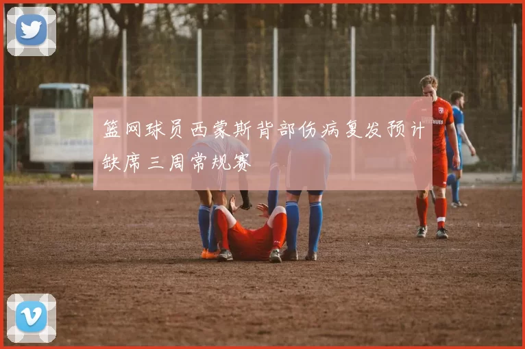 篮网球员西蒙斯背部伤病复发预计缺席三周常规赛