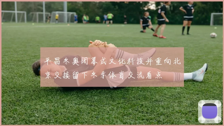 平昌冬奥闭幕式文化科技并重向北京交接留下冬季体育交流看点