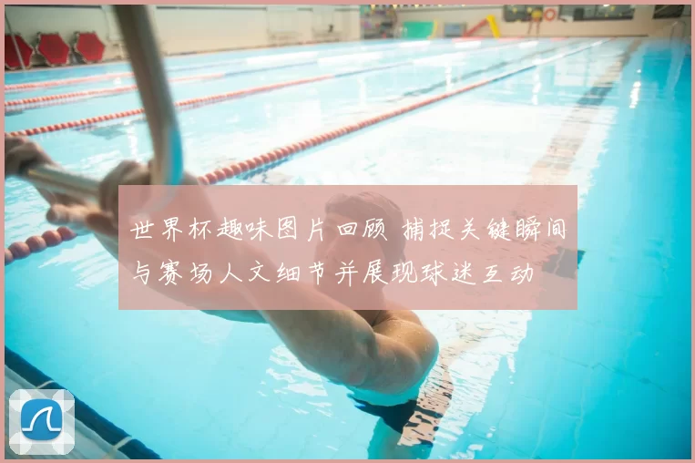 世界杯趣味图片回顾 捕捉关键瞬间与赛场人文细节并展现球迷互动