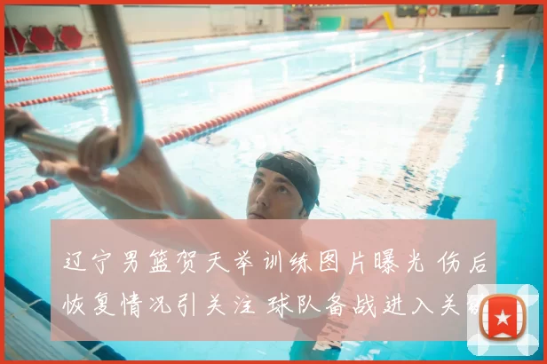 辽宁男篮贺天举训练图片曝光 伤后恢复情况引关注 球队备战进入关键阶段