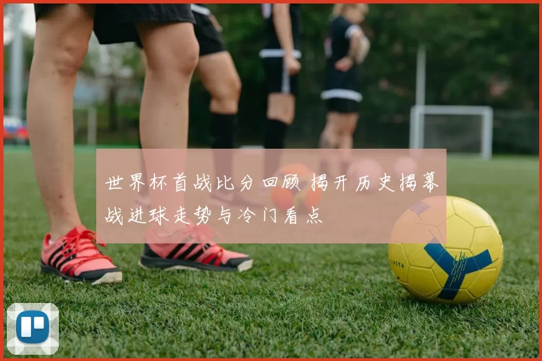 世界杯首战比分回顾 揭开历史揭幕战进球走势与冷门看点