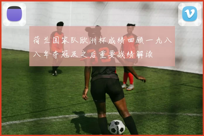 荷兰国家队欧洲杯成绩回顾一九八八年夺冠及之后重要战绩解读