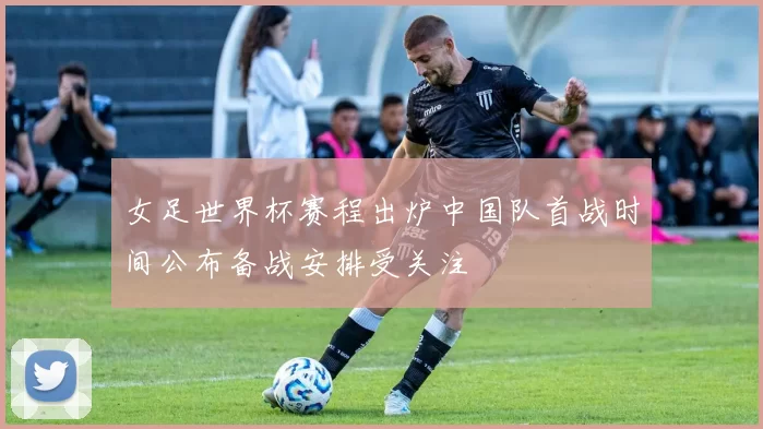 女足世界杯赛程出炉中国队首战时间公布备战安排受关注