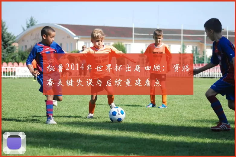 秘鲁2014年世界杯出局回顾：资格赛关键失误与后续重建看点