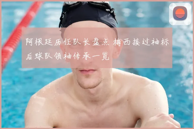 阿根廷历任队长盘点 梅西接过袖标后球队领袖传承一览