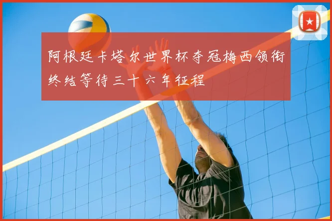 阿根廷卡塔尔世界杯夺冠梅西领衔终结等待三十六年征程