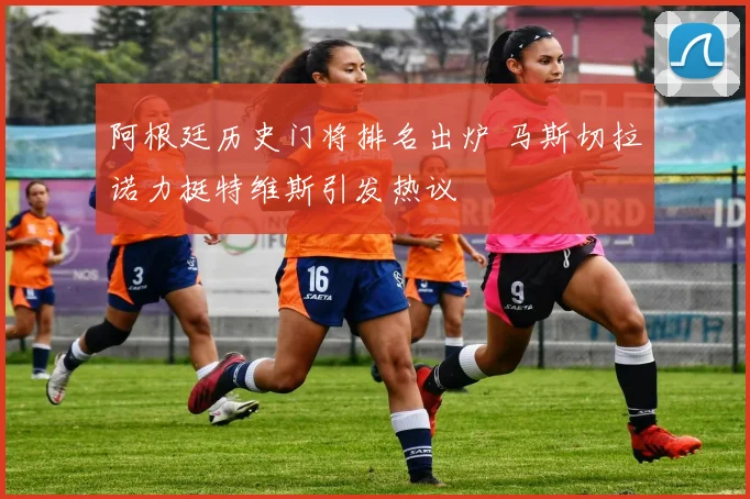 阿根廷历史门将排名出炉 马斯切拉诺力挺特维斯引发热议