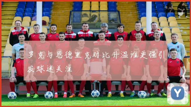 罗克与恩德里克对比升温谁更强引发球迷关注