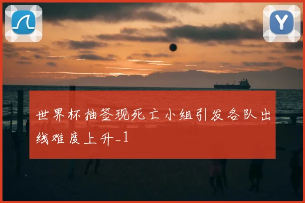 世界杯抽签现死亡小组引发各队出线难度上升_1