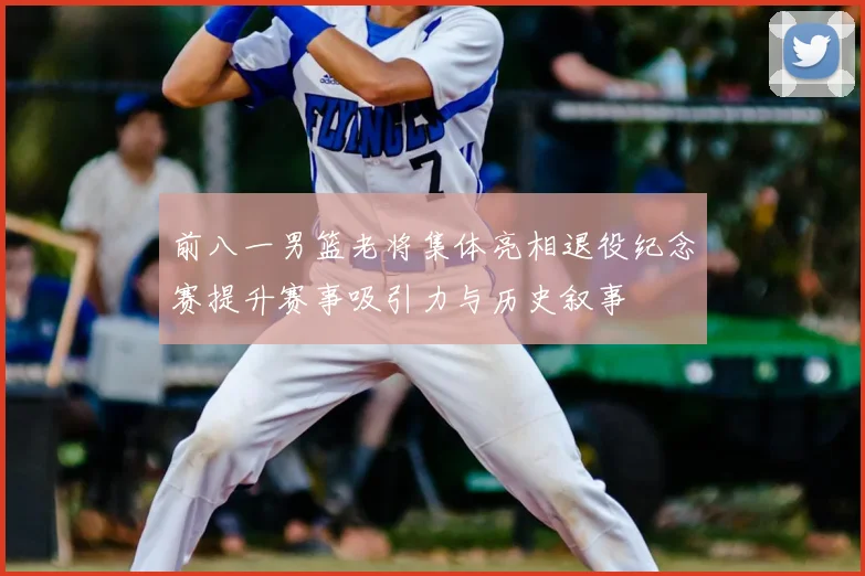 前八一男篮老将集体亮相退役纪念赛提升赛事吸引力与历史叙事