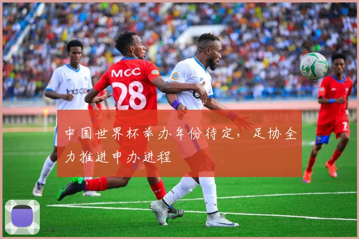 中国世界杯举办年份待定,足协全力推进申办进程