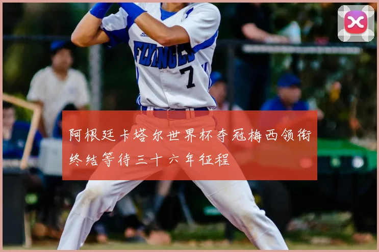 阿根廷卡塔尔世界杯夺冠梅西领衔终结等待三十六年征程